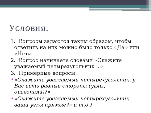 Условия. 1.  Вопросы задаются таким образом, чтобы ответить на них можно было только «Да» или «Нет». 2.  Вопрос начинаете словами «Скажите уважаемый четырехугольник ..» 3.  Примерные вопросы: «Скажите уважаемый четырехугольник, у Вас есть равные стороны (углы, диагонали)?» «Скажите уважаемый четырехугольник ваши углы прямые?» и т.д.)   