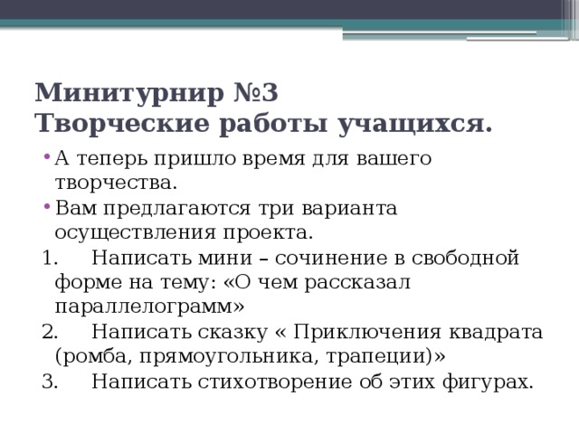 Минитурнир №3  Творческие работы учащихся. А теперь пришло время для вашего творчества. Вам предлагаются три варианта осуществления проекта. 1.     Написать мини – сочинение в свободной форме на тему: «О чем рассказал параллелограмм» 2.     Написать сказку « Приключения квадрата (ромба, прямоугольника, трапеции)» 3.     Написать стихотворение об этих фигурах. 