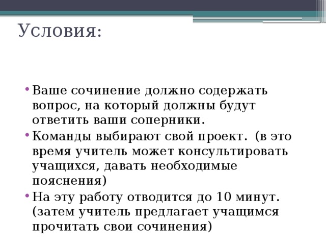 Условия:   Ваше сочинение должно содержать вопрос, на который должны будут ответить ваши соперники. Команды выбирают свой проект.  (в это время учитель может консультировать учащихся, давать необходимые пояснения) На эту работу отводится до 10 минут. (затем учитель предлагает учащимся прочитать свои сочинения) 