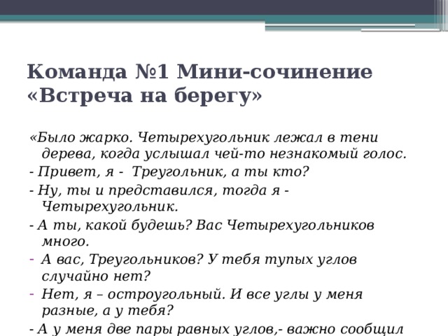 Команда №1 Мини-сочинение «Встреча на берегу» «Было жарко. Четырехугольник лежал в тени дерева, когда услышал чей-то незнакомый голос. - Привет, я -  Треугольник, а ты кто? - Ну, ты и представился, тогда я - Четырехугольник. - А ты, какой будешь? Вас Четырехугольников много. А вас, Треугольников? У тебя тупых углов случайно нет? Нет, я – остроугольный. И все углы у меня разные, а у тебя? - А у меня две пары равных углов,- важно сообщил Четырехугольник.  