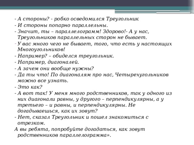 - А стороны? - робко осведомился Треугольник - И стороны попарно параллельны. - Значит, ты – параллелограмм! Здорово!- А у нас, Треугольников параллельных сторон не бывает. У вас много чего не бывает, того, что есть у настоящих Многоугольников! - Например? – обиделся треугольник. - Например, диагоналей. - А зачем они вообще нужны? - Да ты что! По диагоналям про нас, Четырехугольников можно все узнать. - Это как? - А вот так! У меня много родственников, так у одного из них диагонали равны, у другого – перпендикулярны, а у третьего – и равны, и перпендикулярны. Не догадываешься, как их зовут? - Нет, сказал Треугольник и пошел знакомиться с отрезком. А вы ребята, попробуйте догадаться, как зовут родственников параллелограмма». 