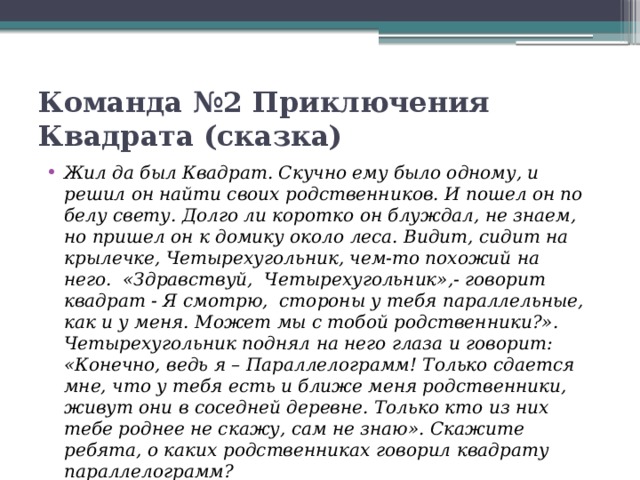 Команда №2 Приключения Квадрата (сказка) Жил да был Квадрат. Скучно ему было одному, и решил он найти своих родственников. И пошел он по белу свету. Долго ли коротко он блуждал, не знаем, но пришел он к домику около леса. Видит, сидит на крылечке, Четырехугольник, чем-то похожий на него.  «Здравствуй,  Четырехугольник»,- говорит квадрат - Я смотрю,  стороны у тебя параллельные, как и у меня. Может мы с тобой родственники?». Четырехугольник поднял на него глаза и говорит: «Конечно, ведь я – Параллелограмм! Только сдается мне, что у тебя есть и ближе меня родственники, живут они в соседней деревне. Только кто из них тебе роднее не скажу, сам не знаю». Скажите ребята, о каких родственниках говорил квадрату параллелограмм?      