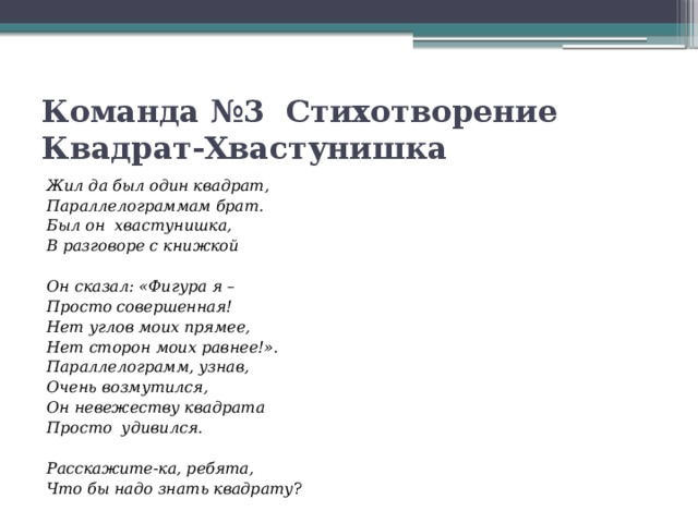 Команда №3  Стихотворение Квадрат-Хвастунишка Жил да был один квадрат, Параллелограммам брат. Был он  хвастунишка, В разговоре с книжкой   Он сказал: «Фигура я – Просто совершенная! Нет углов моих прямее, Нет сторон моих равнее!». Параллелограмм, узнав, Очень возмутился, Он невежеству квадрата Просто  удивился.   Расскажите-ка, ребята, Что бы надо знать квадрату ? 