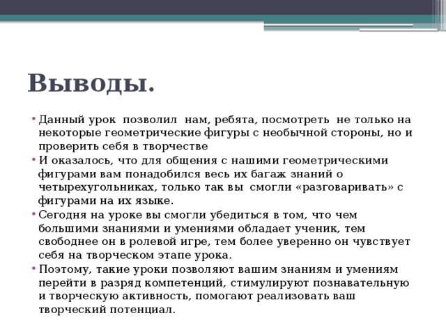 Выводы. Данный урок  позволил  нам, ребята, посмотреть не только на некоторые геометрические фигуры с необычной стороны, но и проверить себя в творчестве И оказалось, что для общения с нашими геометрическими фигурами вам понадобился весь их багаж знаний о четырехугольниках, только так вы  смогли «разговаривать» с фигурами на их языке. Сегодня на уроке вы смогли убедиться в том, что чем большими знаниями и умениями обладает ученик, тем свободнее он в ролевой игре, тем более уверенно он чувствует себя на творческом этапе урока. Поэтому, такие уроки позволяют вашим знаниям и умениям перейти в разряд компетенций, стимулируют познавательную и творческую активность, помогают реализовать ваш творческий потенциал.  