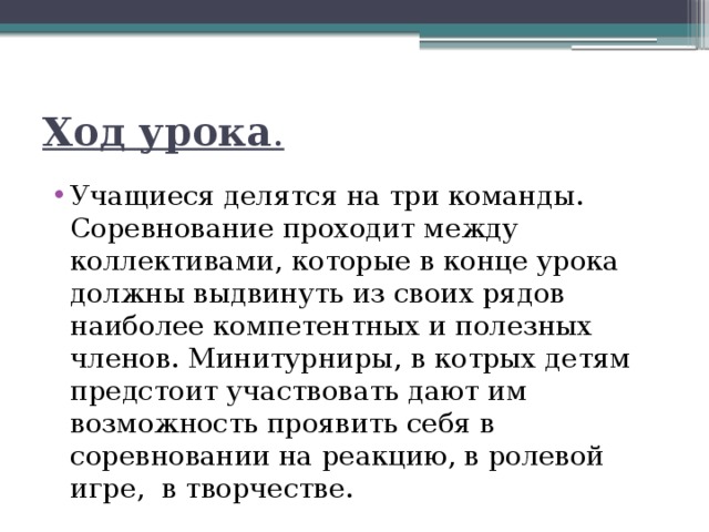 Ход урока . Учащиеся делятся на три команды. Соревнование проходит между коллективами, которые в конце урока должны выдвинуть из своих рядов наиболее компетентных и полезных членов. Минитурниры, в котрых детям предстоит участвовать дают им возможность проявить себя в соревновании на реакцию, в ролевой игре,  в творчестве. 