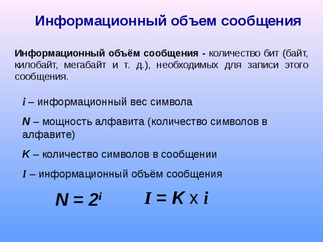 Информационный объем сообщения Информационный объём сообщения - количество бит (байт, килобайт, мегабайт и т. д.), необходимых для записи этого сообщения. i – информационный вес символа N – мощность алфавита (количество символов в алфавите) K – количество символов в сообщении I – информационный объём сообщения N = 2 i I = K x  i 