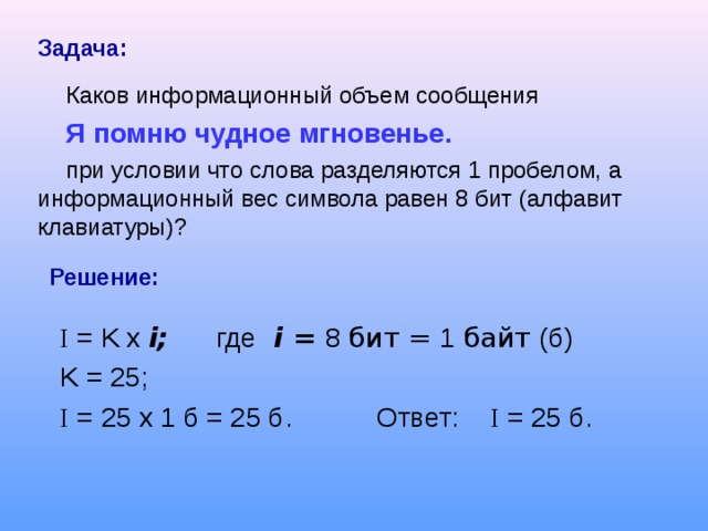 Задача:  Каков информационный объем сообщения Я помню чудное мгновенье.  при условии что слова разделяются 1 пробелом, а информационный вес символа равен 8 бит (алфавит клавиатуры)? Решение: I = K  x  i ; где  i = 8 бит = 1 байт (б) K = 25; I = 25 x 1 б = 25 б . Ответ: I = 25 б . 