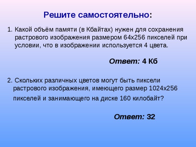 Решите самостоятельно : 1 . Какой объём памяти (в Кбайтах) нужен для сохранения растрового изображения размером 64х256 пикселей при условии, что в изображении используется 4 цвета. Ответ:  4 Кб 2. Скольких различных цветов могут быть пиксели растрового изображения, имеющего размер 1024х256 пикселей и занимающего на диске 160 килобайт?  Ответ: 32 