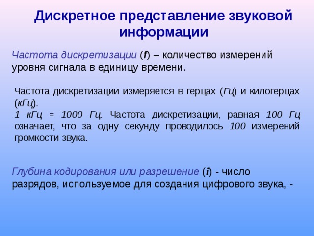 Дискретное представление звуковой информации Частота дискретизации ( f ) – количество измерений уровня сигнала в единицу времени. Частота дискретизации измеряется в герцах ( Гц ) и килогерцах ( кГц ).  1 кГц = 1000 Гц . Частота дискретизации, равная 100 Гц означает, что за одну секунду проводилось 100 измерений громкости звука. Глубина кодирования или разрешение ( i ) - число разрядов, используемое для создания цифрового звука, - 