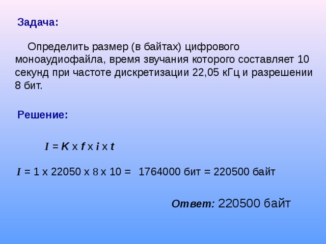 Задача:  Определить размер (в байтах) цифрового моноаудиофайла, время звучания которого составляет 10 секунд при частоте дискретизации 22,05 кГц и разрешении 8 бит. Решение: I = K  x  f  x  i  x t     I = 1 x  2205 0 x  8 x 10 =    1764000 бит = 220500 байт  Ответ:  220500 байт  
