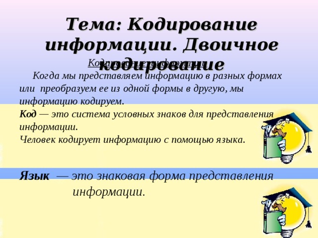 Тема: Кодирование информации. Двоичное кодирование Кодирование информации   Когда мы представляем информацию в разных формах или преобразуем ее из одной формы в другую, мы информацию кодируем. Код — это система условных знаков для представления информации. Человек кодирует информацию с помощью языка.   Язык — это знаковая форма представления  информации.  