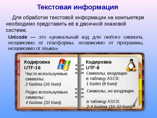 Текстовая  информация Для обработки текстовой информации на компьютере необходимо представить её в двоичной знаковой системе. Unicode — это «уникальный код для любого символа, независимо  от платформы, независимо от программы, независимо от языка» . Кодировка  UTF-16 Кодировка   UTF-8 Символы, входящие в таблицу ASCII:  1 байт (8 бит) Часто используемые символы:  2 байта (16 бит) Символы, не входящие  в таблицу ASCII:  2-4 байта (16-32 бит) Редко используемые символы:  4 байта (32 бит) 