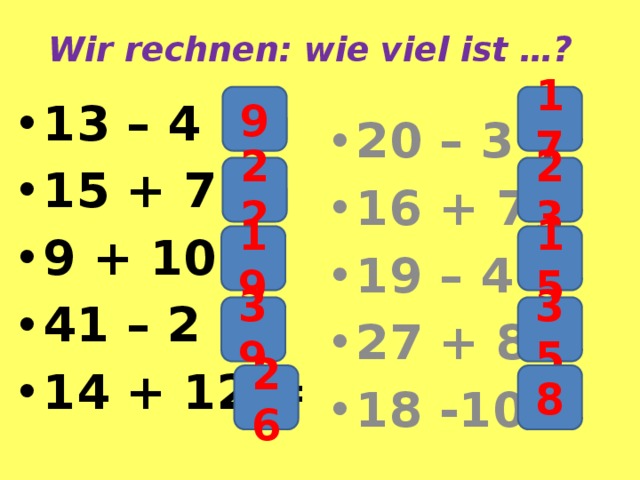 Wir rechnen: wie viel ist …? 9 17 13 – 4 = 15 + 7 = 9 + 10 = 41 – 2 = 14 + 12 = 20 – 3 = 16 + 7 = 19 – 4 = 27 + 8 = 18 -10 = 22 23 19 15 39 35 26 8 