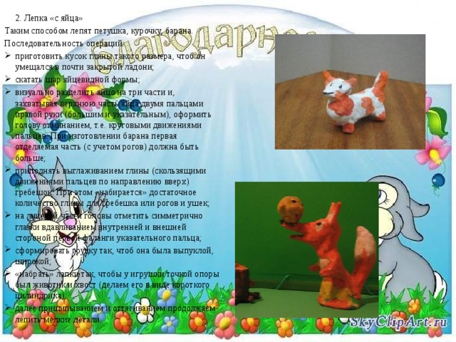  2. Лепка «с яйца» Таким способом лепят петушка, курочку, барана. Последовательность операций: приготовить кусок глины такого размера, чтоб он умещался в почти закрытой ладони; скатать шар яйцевидной формы; визуально разделить яйцо на три части и, захватывая верхнюю часть яйца двумя пальцами правой руки (большим и указательным), оформить голову отминанием, т.е. круговыми движениями пальцев. При изготовлении барана первая отделяемая часть (с учетом рогов) должна быть больше; приподнять выглаживанием глины (скользящими движениями пальцев по направлению вверх) гребешок. При этом «набирается» достаточное количество глины для гребешка или рогов и ушек; на лицевой части головы отметить симметрично глазки вдавливанием внутренней и внешней стороной первой фаланги указательного пальца; сформировать грудку так, чтоб она была выпуклой, широкой; «набрать» лапки так, чтобы у игрушки точкой опоры был животик и хвост (делаем его в виде короткого цилиндрика); далее прищипыванием и оттягиванием продолжаем лепить мелкие детали.   