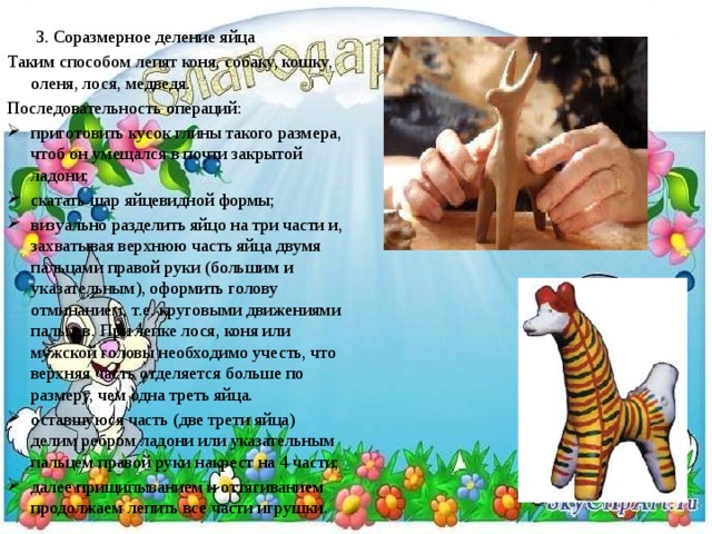   3. Соразмерное деление яйца Таким способом лепят коня, собаку, кошку, оленя, лося, медведя. Последовательность операций: приготовить кусок глины такого размера, чтоб он умещался в почти закрытой ладони; скатать шар яйцевидной формы; визуально разделить яйцо на три части и, захватывая верхнюю часть яйца двумя пальцами правой руки (большим и указательным), оформить голову отминанием, т.е. круговыми движениями пальцев. При лепке лося, коня или мужской головы необходимо учесть, что верхняя часть отделяется больше по размеру, чем одна треть яйца. оставшуюся часть (две трети яйца) делим ребром ладони или указательным пальцем правой руки накрест на 4 части; далее прищипыванием и оттягиванием продолжаем лепить все части игрушки. 