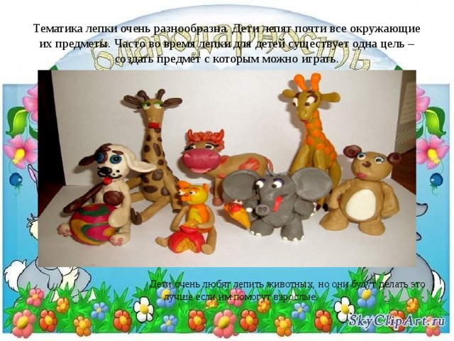 Тематика лепки очень разнообразна. Дети лепят почти все окружающие их предметы. Часто во время лепки для детей существует одна цель – создать предмет с которым можно играть. Дети очень любят лепить животных, но они будут делать это лучше если им помогут взрослые. 
