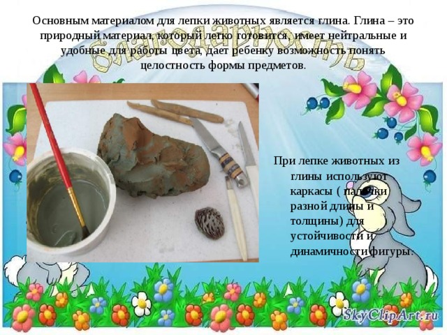 Основным материалом для лепки животных является глина. Глина – это природный материал, который легко готовится, имеет нейтральные и удобные для работы цвета, дает ребенку возможность понять целостность формы предметов. При лепке животных из глины используют каркасы ( палочки разной длины и толщины) для устойчивости и динамичности фигуры. 