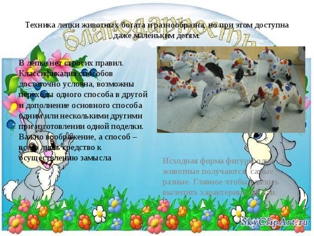 Техника лепки животных богата и разнообразна, но при этом доступна даже маленьким детям. В лепке нет строгих правил. Классификация способов достаточно условна, возможны переходы одного способа в другой и дополнение основного способа одним или несколькими другими при изготовлении одной поделки. Важно воображение, а способ – всего лишь средство к осуществлению замысла Исходная форма фигуры одна , а животные получаются самые разные. Главное чтобы удалось вылепить характерные детали. 