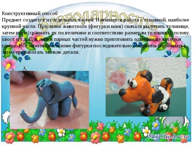 Конструктивный способ  Предмет создается из отдельных частей. Начинается работа с основной, наиболее крупной части. При лепке животного (фигурки коня) сначала вылепить туловище, затем ноги (сравнить их по величине и соответствию размерам туловища), голову, хвост и т.д. Для лепки парных частей нужно приготовить одинаковые кусочки глины. Все заготовки к основе фигурки последовательно соединить (примазать), затем проработать мелкие детали. 