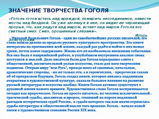 ЗНАЧЕНИЕ ТВОРЧЕСТВА ГОГОЛЯ   «Гоголь готов встать над враждой, помирить несоединимое, навести мосты над бездной. Он уже заглянул в нее, он видит ее чернеющий прорыв. Но, как радуга над миром, встает над миром Гоголя его светлый смех. Смех, орошенный слезами».                                                                                                          Игорь Золотусский 