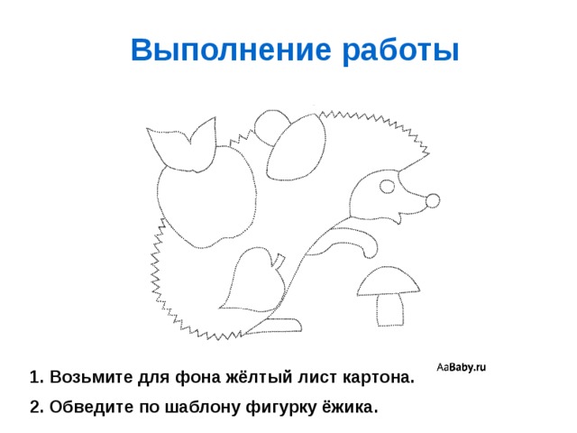 Выполнение работы 1. Возьмите для фона жёлтый лист картона. 2. Обведите по шаблону фигурку ёжика. 
