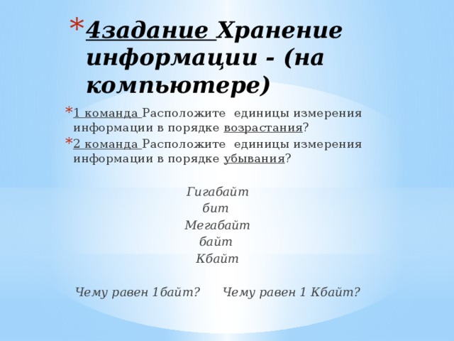 4задание Хранение информации - (на компьютере) 1 команда Расположите единицы измерения информации в порядке возрастания ? 2 команда Расположите единицы измерения информации в порядке убывания ? Гигабайт бит Мегабайт байт Кбайт  Чему равен 1байт? Чему равен 1 Кбайт? 