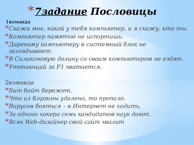 7задание Пословицы   1команда Скажи мне, какой у тебя компьютер, и я скажу, кто ты. Компьютер памятью не испортишь. Дареному компьютеру в системный блок не заглядывают. В Силиконовую долину со своим компьютером не ездят. Утопающий за F1 хватается.  2команда Бит байт бережет. Что из Корзины удалено, то пропало. Вирусов бояться – в Интернет не ходить. За одного хакера семь кандидатов наук дают. Всяк Web-дизайнер свой сайт хвалит 