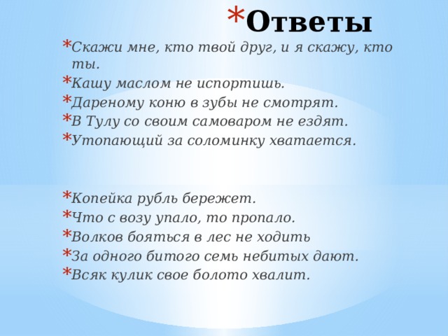 Ответы Скажи мне, кто твой друг, и я скажу, кто ты. Кашу маслом не испортишь. Дареному коню в зубы не смотрят. В Тулу со своим самоваром не ездят. Утопающий за соломинку хватается.  Копейка рубль бережет. Что с возу упало, то пропало. Волков бояться в лес не ходить За одного битого семь небитых дают. Всяк кулик свое болото хвалит. 