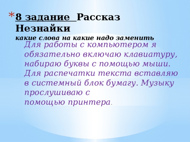 8 задание Рассказ Незнайки  какие слова на какие надо заменить Для работы с компьютером я обязательно включаю клавиатуру, набираю буквы с помощью мыши. Для распечатки текста вставляю в системный блок бумагу. Музыку прослушиваю с помощью принтера . 