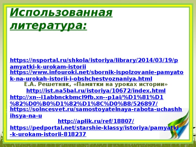 Использованная литература: https://nsportal.ru/shkola/istoriya/library/2014/03/19/pamyatki-k-urokam-istorii https://www.infouroki.net/sbornik-ispolzovanie-pamyatok-na-urokah-istorii-i-obshchestvoznaniya.html Е.А. Решетняк, «Памятки на уроках истории» http://ist.na5bal.ru/istoriya/10672/index.html http://xn--i1abbnckbmcl9fb.xn--p1ai/%D1%81%D1%82%D0%B0%D1%82%D1%8C%D0%B8/526897/ https://solncesvet.ru/samostoyatelnaya-rabota-uchashhihsya-na-u http://aplik.ru/ref/18807/ https://pedportal.net/starshie-klassy/istoriya/pamyatki-k-urokam-istorii-818237 