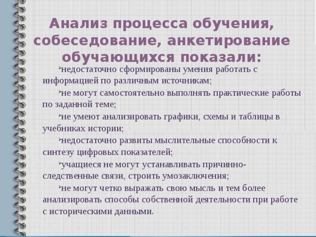 Анализ процесса обучения, собеседование, анкетирование обучающихся показали: недостаточно сформированы умения работать с информацией по различным источникам; не могут самостоятельно выполнять практические работы по заданной теме; не умеют анализировать графики, схемы и таблицы в учебниках истории; недостаточно развиты мыслительные способности к синтезу цифровых показателей; учащиеся не могут устанавливать причинно-следственные связи, строить умозаключения; не могут четко выражать свою мысль и тем более анализировать способы собственной деятельности при работе с историческими данными. 