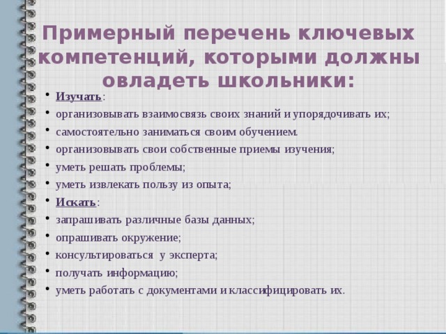 Примерный перечень ключевых компетенций, которыми должны овладеть школьники: Изучать : организовывать взаимосвязь своих знаний и упорядочивать их; самостоятельно заниматься своим обучением.  организовывать свои собственные приемы изучения; уметь решать проблемы; уметь извлекать пользу из опыта; Искать : запрашивать различные базы данных; опрашивать окружение; консультироваться у эксперта;  получать информацию; уметь работать с документами и классифицировать их. 