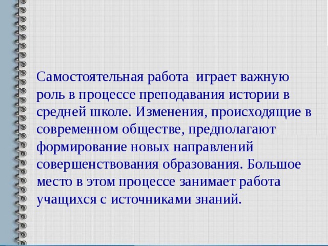 Самостоятельная работа играет важную роль в процессе преподавания истории в средней школе. Изменения, происходящие в современном обществе, предполагают формирование новых направлений совершенствования образования. Большое место в этом процессе занимает работа учащихся с источниками знаний. 