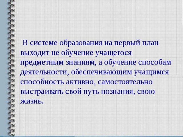  В системе образования на первый план выходит не обучение учащегося предметным знаниям, а обучение способам деятельности, обеспечивающим учащимся способность активно, самостоятельно выстраивать свой путь познания, свою жизнь. . 