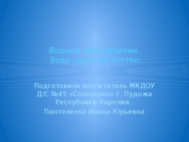Водный мир Карелии.  Вода наше богатство.   Подготовила воспитатель МКДОУ Д/С №45 «Солнышко» г. Пудожа Республики Карелия. Пантелеева Ирина Юрьевна 