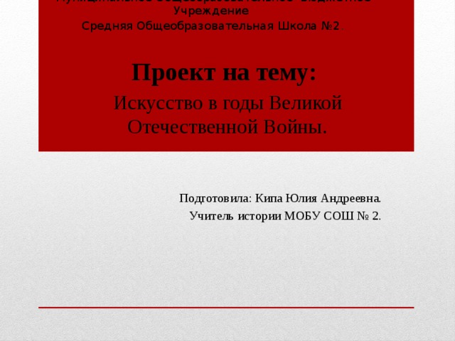 Муниципальное Общеобразовательное Бюджетное Учреждение  Средняя Общеобразовательная Школа №2 . Проект на тему: Искусство в годы Великой Отечественной Войны. Подготовила: Кипа Юлия Андреевна. Учитель истории МОБУ СОШ № 2. 