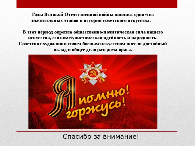 Годы Великой Отечественной войны явились одним из значительных этапов в истории советского искусства.  В этот период окрепла общественно-политическая сила нашего искусства, его коммунистическая идейность и народность. Советские художники своим боевым искусством внесли достойный вклад в общее дело разгрома врага.  Спасибо за внимание! 