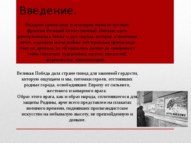 Введение. Недаром пропаганду и агитацию назвали третьим фронтом Великой Отечественной. Именно здесь разворачивалась битва за дух народа, которая, в конечном итоге, и решила исход войны: гитлеровская пропаганда тоже не дремала, но ей оказалось далеко до священного гнева советских художников, поэтов, писателей, журналистов, композиторов… Великая Победа дала стране повод для законной гордости, которую ощущаем и мы, потомки героев, отстоявших родные города, освободивших Европу от сильного, жестокого и коварного врага.   Образ этого врага, как и образ народа, сплотившегося для защиты Родины, ярче всего представлен на плакатах военного времени, поднявших пропагандистское искусство на небывалую высоту, не превзойденную и доныне . 