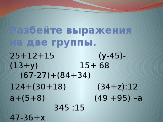 Разбейте выражения на две группы. 25+12+15 (у-45)- (13+у) 15+ 68 (67-27)+(84+34) 124+(30+18) (34+z):12 а+(5+8) (49 +95) –а 345 :15 47-36+х х+у 