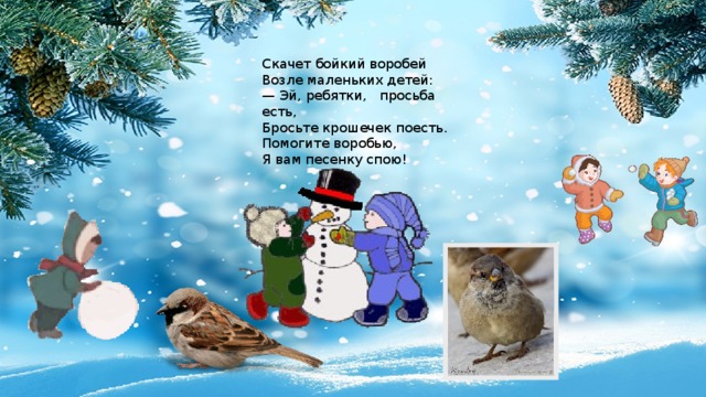 Скачет бойкий воробей Возле маленьких детей: — Эй, ребятки, просьба есть, Бросьте крошечек поесть. Помогите воробью, Я вам песенку спою! 