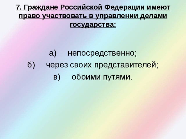  7. Граждане Российской Федерации имеют право участвовать в управлении делами государства:   а)  непосредственно; б)  через своих представителей; в)  обоими путями. 