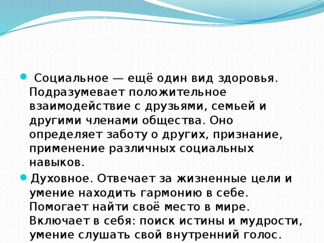  Социальное — ещё один вид здоровья. Подразумевает положительное взаимодействие с друзьями, семьей и другими членами общества. Оно определяет заботу о других, признание, применение различных социальных навыков. Духовное. Отвечает за жизненные цели и умение находить гармонию в себе. Помогает найти своё место в мире. Включает в себя: поиск истины и мудрости, умение слушать свой внутренний голос. 