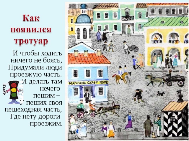 И чтобы ходить ничего не боясь, Придумали люди проезжую часть. И делать там нечего пешим – У пеших своя пешеходная часть,  Где нету дороги проезжим . 