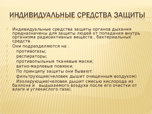 Индивидуальные средства защиты органов дыхания предназначены для защиты людей от попадания внутрь организма радиоактивных веществ , бактериальных средств . Они подразделяются на :  противогазы;  респираторы;  противопыльные тканевые маски;  ватно-марлевые повязки;  По принципу защиты они бывают:  фильтрующие(человек дышит очищенным воздухом)  Изолирующие(человек дышит смесью кислорода из баллона и выдыхаемого воздуха после его очистки от влаги и углекислого газа) . 