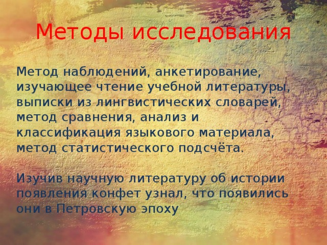 Методы исследования Метод наблюдений, анкетирование, изучающее чтение учебной литературы, выписки из лингвистических словарей, метод сравнения, анализ и классификация языкового материала, метод статистического подсчёта. Изучив научную литературу об истории появления конфет узнал, что появились они в Петровскую эпоху 