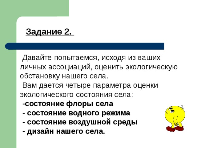 Задание 2. Давайте попытаемся, исходя из ваших личных ассоциаций, оценить экологическую обстановку нашего села. Вам дается четыре параметра оценки экологического состояния села: -состояние флоры села - состояние водного режима - состояние воздушной среды - дизайн нашего села. 