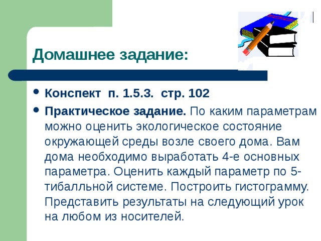 Домашнее задание: Конспект п. 1.5.3. стр. 102 Практическое задание. По каким параметрам можно оценить экологическое состояние окружающей среды возле своего дома. Вам дома необходимо выработать 4-е основных параметра. Оценить каждый параметр по 5-тибалльной системе. Построить гистограмму. Представить результаты на следующий урок на любом из носителей. 