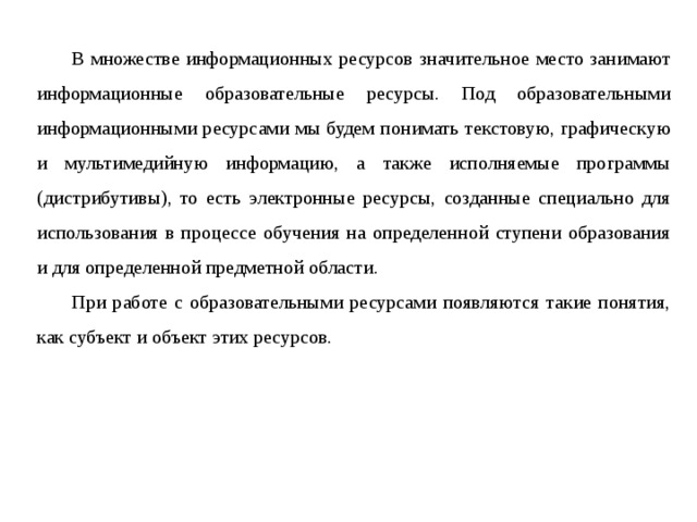  В множестве информационных ресурсов значительное место занимают информационные образовательные ресурсы. Под образовательными информационными ресурсами мы будем понимать текстовую, графическую и мультимедийную информацию, а также исполняемые программы (дистрибутивы), то есть электронные ресурсы, созданные специально для использования в процессе обучения на определенной ступени образования и для определенной предметной области.  При работе с образовательными ресурсами появляются такие понятия, как субъект и объект этих ресурсов. 