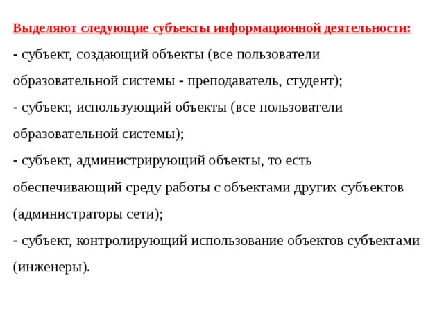 Выделяют следующие субъекты информационной деятельности: - субъект, создающий объекты (все пользователи образовательной системы - преподаватель, студент); - субъект, использующий объекты (все пользователи образовательной системы); - субъект, администрирующий объекты, то есть обеспечивающий среду работы с объектами других субъектов (администраторы сети); - субъект, контролирующий использование объектов субъектами (инженеры). 