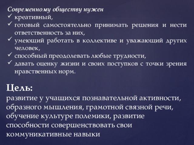 Современному обществу нужен креативный, готовый самостоятельно принимать решения и нести ответственность за них, умеющий работать в коллективе и уважающий других человек, способный преодолевать любые трудности, давать оценку жизни и своих поступков с точки зрения нравственных норм. Цель: развитие у учащихся познавательной активности, образного мышления, грамотной связной речи, обучение культуре полемики, развитие способности совершенствовать свои коммуникативные навыки 